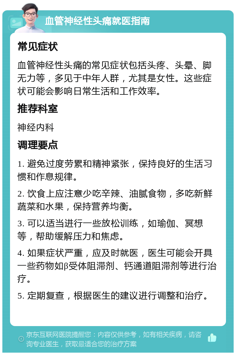 血管神经性头痛就医指南 常见症状 血管神经性头痛的常见症状包括头疼、头晕、脚无力等，多见于中年人群，尤其是女性。这些症状可能会影响日常生活和工作效率。 推荐科室 神经内科 调理要点 1. 避免过度劳累和精神紧张，保持良好的生活习惯和作息规律。 2. 饮食上应注意少吃辛辣、油腻食物，多吃新鲜蔬菜和水果，保持营养均衡。 3. 可以适当进行一些放松训练，如瑜伽、冥想等，帮助缓解压力和焦虑。 4. 如果症状严重，应及时就医，医生可能会开具一些药物如β受体阻滞剂、钙通道阻滞剂等进行治疗。 5. 定期复查，根据医生的建议进行调整和治疗。