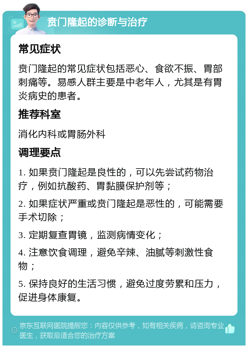 贲门隆起的诊断与治疗 常见症状 贲门隆起的常见症状包括恶心、食欲不振、胃部刺痛等。易感人群主要是中老年人，尤其是有胃炎病史的患者。 推荐科室 消化内科或胃肠外科 调理要点 1. 如果贲门隆起是良性的，可以先尝试药物治疗，例如抗酸药、胃黏膜保护剂等； 2. 如果症状严重或贲门隆起是恶性的，可能需要手术切除； 3. 定期复查胃镜，监测病情变化； 4. 注意饮食调理，避免辛辣、油腻等刺激性食物； 5. 保持良好的生活习惯，避免过度劳累和压力，促进身体康复。