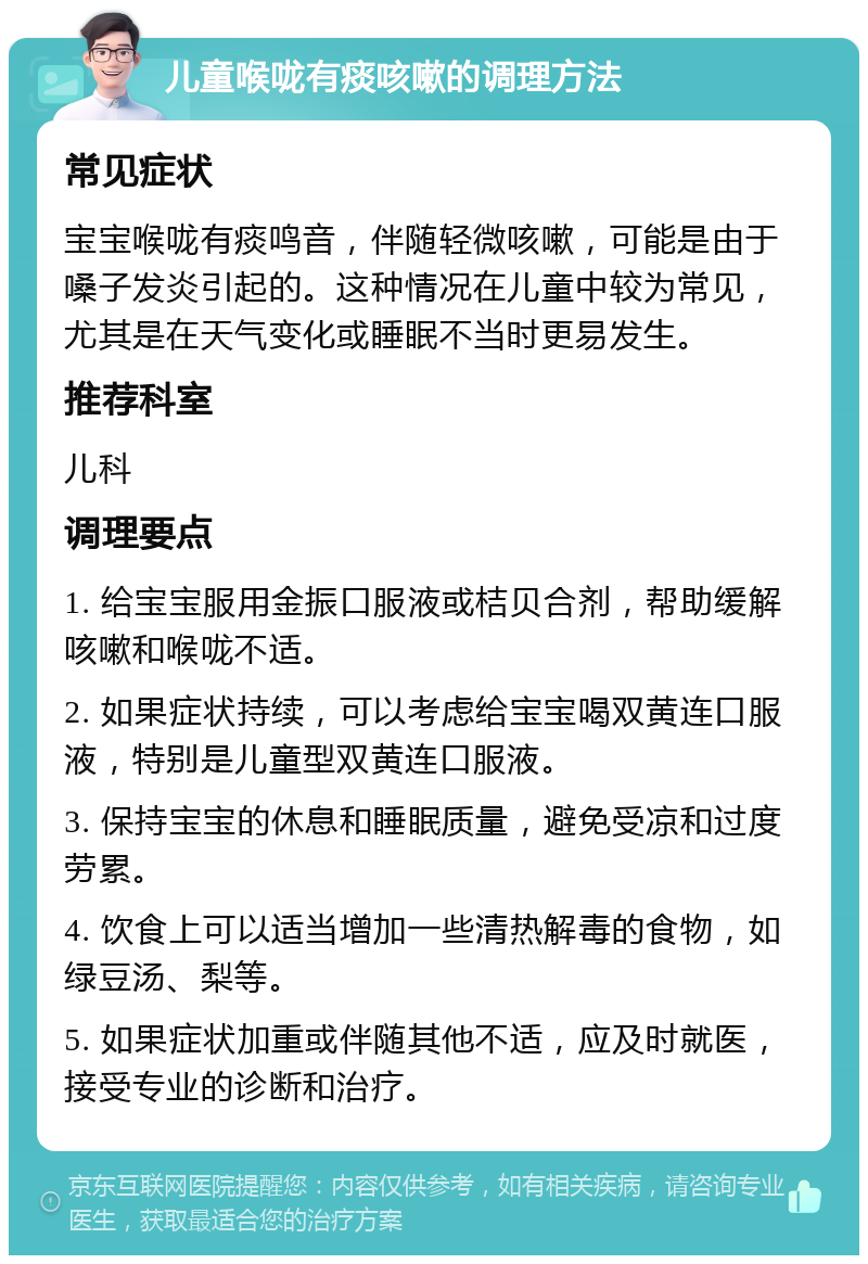 儿童喉咙有痰咳嗽的调理方法 常见症状 宝宝喉咙有痰鸣音，伴随轻微咳嗽，可能是由于嗓子发炎引起的。这种情况在儿童中较为常见，尤其是在天气变化或睡眠不当时更易发生。 推荐科室 儿科 调理要点 1. 给宝宝服用金振口服液或桔贝合剂，帮助缓解咳嗽和喉咙不适。 2. 如果症状持续，可以考虑给宝宝喝双黄连口服液，特别是儿童型双黄连口服液。 3. 保持宝宝的休息和睡眠质量，避免受凉和过度劳累。 4. 饮食上可以适当增加一些清热解毒的食物，如绿豆汤、梨等。 5. 如果症状加重或伴随其他不适，应及时就医，接受专业的诊断和治疗。