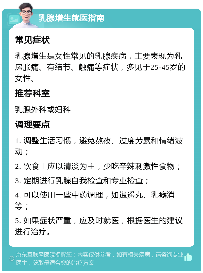 乳腺增生就医指南 常见症状 乳腺增生是女性常见的乳腺疾病，主要表现为乳房胀痛、有结节、触痛等症状，多见于25-45岁的女性。 推荐科室 乳腺外科或妇科 调理要点 1. 调整生活习惯，避免熬夜、过度劳累和情绪波动； 2. 饮食上应以清淡为主，少吃辛辣刺激性食物； 3. 定期进行乳腺自我检查和专业检查； 4. 可以使用一些中药调理，如逍遥丸、乳癖消等； 5. 如果症状严重，应及时就医，根据医生的建议进行治疗。