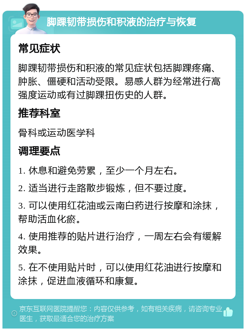 脚踝韧带损伤和积液的治疗与恢复 常见症状 脚踝韧带损伤和积液的常见症状包括脚踝疼痛、肿胀、僵硬和活动受限。易感人群为经常进行高强度运动或有过脚踝扭伤史的人群。 推荐科室 骨科或运动医学科 调理要点 1. 休息和避免劳累，至少一个月左右。 2. 适当进行走路散步锻炼，但不要过度。 3. 可以使用红花油或云南白药进行按摩和涂抹，帮助活血化瘀。 4. 使用推荐的贴片进行治疗，一周左右会有缓解效果。 5. 在不使用贴片时，可以使用红花油进行按摩和涂抹，促进血液循环和康复。