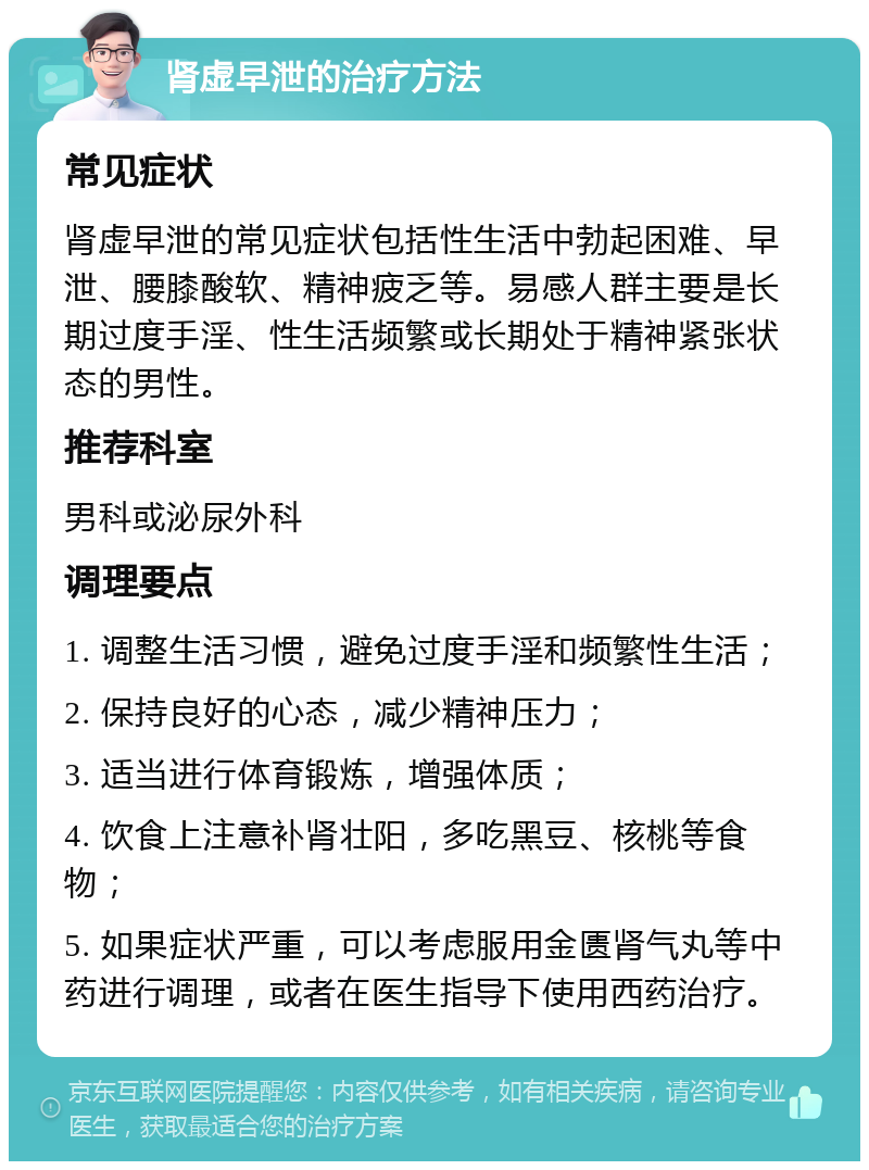 肾虚早泄的治疗方法 常见症状 肾虚早泄的常见症状包括性生活中勃起困难、早泄、腰膝酸软、精神疲乏等。易感人群主要是长期过度手淫、性生活频繁或长期处于精神紧张状态的男性。 推荐科室 男科或泌尿外科 调理要点 1. 调整生活习惯，避免过度手淫和频繁性生活； 2. 保持良好的心态，减少精神压力； 3. 适当进行体育锻炼，增强体质； 4. 饮食上注意补肾壮阳，多吃黑豆、核桃等食物； 5. 如果症状严重，可以考虑服用金匮肾气丸等中药进行调理，或者在医生指导下使用西药治疗。