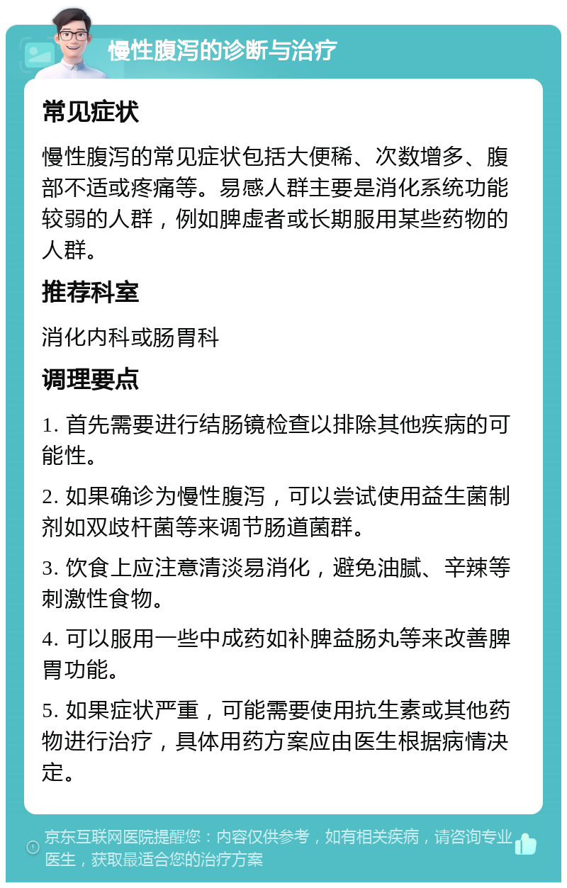 慢性腹泻的诊断与治疗 常见症状 慢性腹泻的常见症状包括大便稀、次数增多、腹部不适或疼痛等。易感人群主要是消化系统功能较弱的人群，例如脾虚者或长期服用某些药物的人群。 推荐科室 消化内科或肠胃科 调理要点 1. 首先需要进行结肠镜检查以排除其他疾病的可能性。 2. 如果确诊为慢性腹泻，可以尝试使用益生菌制剂如双歧杆菌等来调节肠道菌群。 3. 饮食上应注意清淡易消化，避免油腻、辛辣等刺激性食物。 4. 可以服用一些中成药如补脾益肠丸等来改善脾胃功能。 5. 如果症状严重，可能需要使用抗生素或其他药物进行治疗，具体用药方案应由医生根据病情决定。