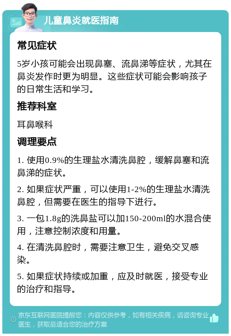 儿童鼻炎就医指南 常见症状 5岁小孩可能会出现鼻塞、流鼻涕等症状，尤其在鼻炎发作时更为明显。这些症状可能会影响孩子的日常生活和学习。 推荐科室 耳鼻喉科 调理要点 1. 使用0.9%的生理盐水清洗鼻腔，缓解鼻塞和流鼻涕的症状。 2. 如果症状严重，可以使用1-2%的生理盐水清洗鼻腔，但需要在医生的指导下进行。 3. 一包1.8g的洗鼻盐可以加150-200ml的水混合使用，注意控制浓度和用量。 4. 在清洗鼻腔时，需要注意卫生，避免交叉感染。 5. 如果症状持续或加重，应及时就医，接受专业的治疗和指导。