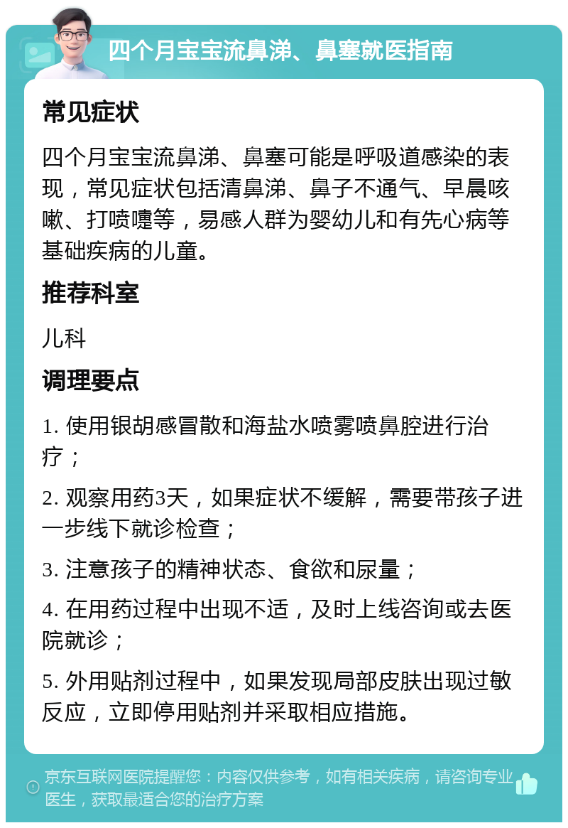 四个月宝宝流鼻涕、鼻塞就医指南 常见症状 四个月宝宝流鼻涕、鼻塞可能是呼吸道感染的表现，常见症状包括清鼻涕、鼻子不通气、早晨咳嗽、打喷嚏等，易感人群为婴幼儿和有先心病等基础疾病的儿童。 推荐科室 儿科 调理要点 1. 使用银胡感冒散和海盐水喷雾喷鼻腔进行治疗； 2. 观察用药3天，如果症状不缓解，需要带孩子进一步线下就诊检查； 3. 注意孩子的精神状态、食欲和尿量； 4. 在用药过程中出现不适，及时上线咨询或去医院就诊； 5. 外用贴剂过程中，如果发现局部皮肤出现过敏反应，立即停用贴剂并采取相应措施。