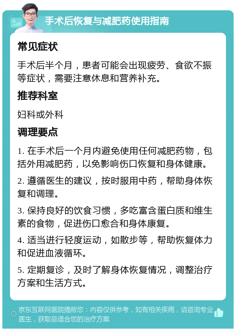 手术后恢复与减肥药使用指南 常见症状 手术后半个月，患者可能会出现疲劳、食欲不振等症状，需要注意休息和营养补充。 推荐科室 妇科或外科 调理要点 1. 在手术后一个月内避免使用任何减肥药物，包括外用减肥药，以免影响伤口恢复和身体健康。 2. 遵循医生的建议，按时服用中药，帮助身体恢复和调理。 3. 保持良好的饮食习惯，多吃富含蛋白质和维生素的食物，促进伤口愈合和身体康复。 4. 适当进行轻度运动，如散步等，帮助恢复体力和促进血液循环。 5. 定期复诊，及时了解身体恢复情况，调整治疗方案和生活方式。