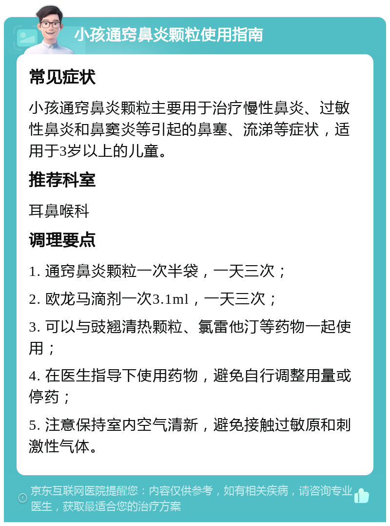 小孩通窍鼻炎颗粒使用指南 常见症状 小孩通窍鼻炎颗粒主要用于治疗慢性鼻炎、过敏性鼻炎和鼻窦炎等引起的鼻塞、流涕等症状，适用于3岁以上的儿童。 推荐科室 耳鼻喉科 调理要点 1. 通窍鼻炎颗粒一次半袋，一天三次； 2. 欧龙马滴剂一次3.1ml，一天三次； 3. 可以与豉翘清热颗粒、氯雷他汀等药物一起使用； 4. 在医生指导下使用药物，避免自行调整用量或停药； 5. 注意保持室内空气清新，避免接触过敏原和刺激性气体。