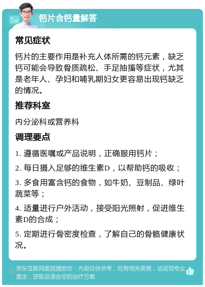 钙片含钙量解答 常见症状 钙片的主要作用是补充人体所需的钙元素，缺乏钙可能会导致骨质疏松、手足抽搐等症状，尤其是老年人、孕妇和哺乳期妇女更容易出现钙缺乏的情况。 推荐科室 内分泌科或营养科 调理要点 1. 遵循医嘱或产品说明，正确服用钙片； 2. 每日摄入足够的维生素D，以帮助钙的吸收； 3. 多食用富含钙的食物，如牛奶、豆制品、绿叶蔬菜等； 4. 适量进行户外活动，接受阳光照射，促进维生素D的合成； 5. 定期进行骨密度检查，了解自己的骨骼健康状况。