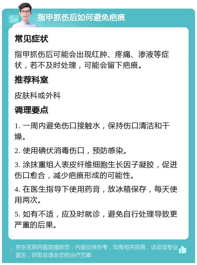 指甲抓伤后如何避免疤痕 常见症状 指甲抓伤后可能会出现红肿、疼痛、渗液等症状，若不及时处理，可能会留下疤痕。 推荐科室 皮肤科或外科 调理要点 1. 一周内避免伤口接触水，保持伤口清洁和干燥。 2. 使用碘伏消毒伤口，预防感染。 3. 涂抹重组人表皮纤维细胞生长因子凝胶，促进伤口愈合，减少疤痕形成的可能性。 4. 在医生指导下使用药膏，放冰箱保存，每天使用两次。 5. 如有不适，应及时就诊，避免自行处理导致更严重的后果。