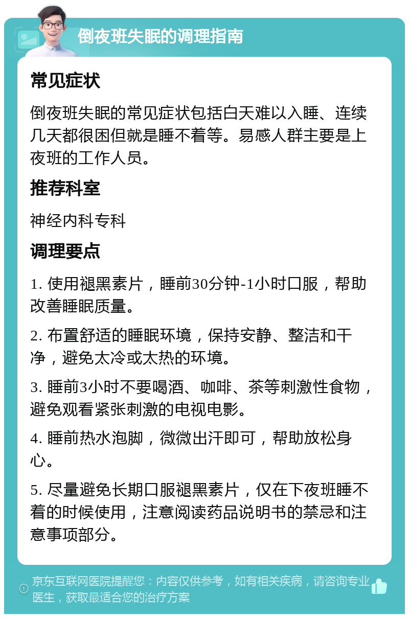 倒夜班失眠的调理指南 常见症状 倒夜班失眠的常见症状包括白天难以入睡、连续几天都很困但就是睡不着等。易感人群主要是上夜班的工作人员。 推荐科室 神经内科专科 调理要点 1. 使用褪黑素片，睡前30分钟-1小时口服，帮助改善睡眠质量。 2. 布置舒适的睡眠环境，保持安静、整洁和干净，避免太冷或太热的环境。 3. 睡前3小时不要喝酒、咖啡、茶等刺激性食物，避免观看紧张刺激的电视电影。 4. 睡前热水泡脚，微微出汗即可，帮助放松身心。 5. 尽量避免长期口服褪黑素片，仅在下夜班睡不着的时候使用，注意阅读药品说明书的禁忌和注意事项部分。