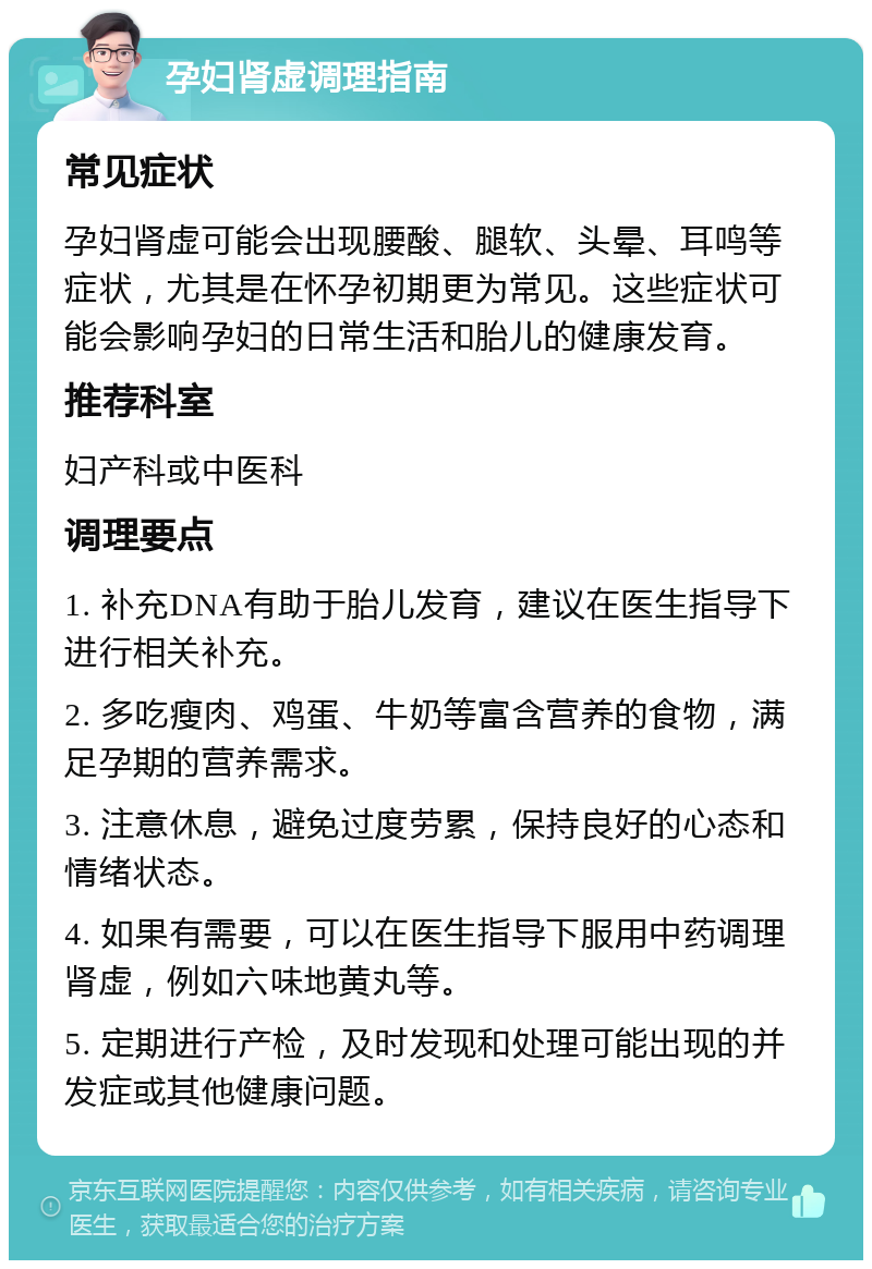 孕妇肾虚调理指南 常见症状 孕妇肾虚可能会出现腰酸、腿软、头晕、耳鸣等症状，尤其是在怀孕初期更为常见。这些症状可能会影响孕妇的日常生活和胎儿的健康发育。 推荐科室 妇产科或中医科 调理要点 1. 补充DNA有助于胎儿发育，建议在医生指导下进行相关补充。 2. 多吃瘦肉、鸡蛋、牛奶等富含营养的食物，满足孕期的营养需求。 3. 注意休息，避免过度劳累，保持良好的心态和情绪状态。 4. 如果有需要，可以在医生指导下服用中药调理肾虚，例如六味地黄丸等。 5. 定期进行产检，及时发现和处理可能出现的并发症或其他健康问题。