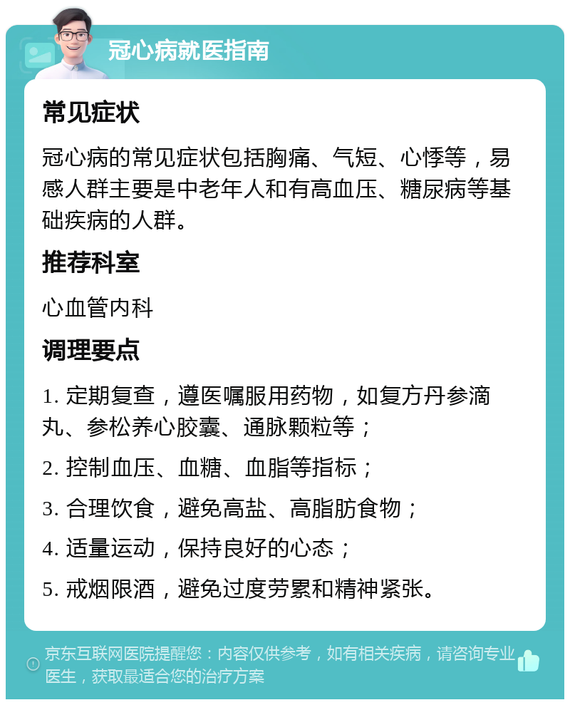 冠心病就医指南 常见症状 冠心病的常见症状包括胸痛、气短、心悸等，易感人群主要是中老年人和有高血压、糖尿病等基础疾病的人群。 推荐科室 心血管内科 调理要点 1. 定期复查，遵医嘱服用药物，如复方丹参滴丸、参松养心胶囊、通脉颗粒等； 2. 控制血压、血糖、血脂等指标； 3. 合理饮食，避免高盐、高脂肪食物； 4. 适量运动，保持良好的心态； 5. 戒烟限酒，避免过度劳累和精神紧张。