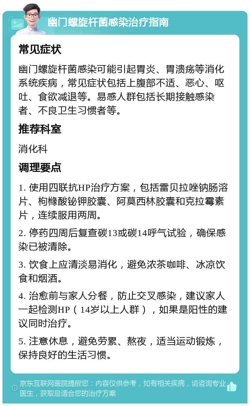 幽门螺旋杆菌感染治疗指南 常见症状 幽门螺旋杆菌感染可能引起胃炎、胃溃疡等消化系统疾病，常见症状包括上腹部不适、恶心、呕吐、食欲减退等。易感人群包括长期接触感染者、不良卫生习惯者等。 推荐科室 消化科 调理要点 1. 使用四联抗HP治疗方案，包括雷贝拉唑钠肠溶片、枸橼酸铋钾胶囊、阿莫西林胶囊和克拉霉素片，连续服用两周。 2. 停药四周后复查碳13或碳14呼气试验，确保感染已被清除。 3. 饮食上应清淡易消化，避免浓茶咖啡、冰凉饮食和烟酒。 4. 治愈前与家人分餐，防止交叉感染，建议家人一起检测HP（14岁以上人群），如果是阳性的建议同时治疗。 5. 注意休息，避免劳累、熬夜，适当运动锻炼，保持良好的生活习惯。