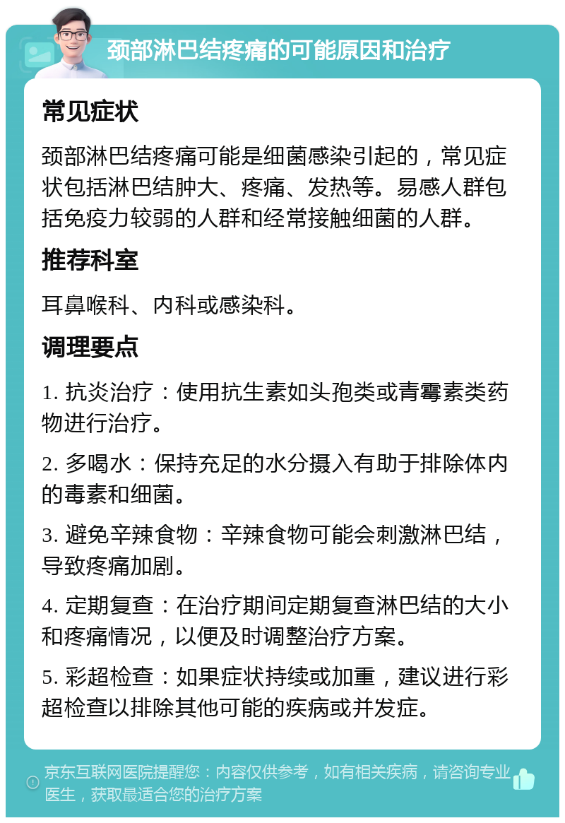 颈部淋巴结疼痛的可能原因和治疗 常见症状 颈部淋巴结疼痛可能是细菌感染引起的，常见症状包括淋巴结肿大、疼痛、发热等。易感人群包括免疫力较弱的人群和经常接触细菌的人群。 推荐科室 耳鼻喉科、内科或感染科。 调理要点 1. 抗炎治疗：使用抗生素如头孢类或青霉素类药物进行治疗。 2. 多喝水：保持充足的水分摄入有助于排除体内的毒素和细菌。 3. 避免辛辣食物：辛辣食物可能会刺激淋巴结，导致疼痛加剧。 4. 定期复查：在治疗期间定期复查淋巴结的大小和疼痛情况，以便及时调整治疗方案。 5. 彩超检查：如果症状持续或加重，建议进行彩超检查以排除其他可能的疾病或并发症。