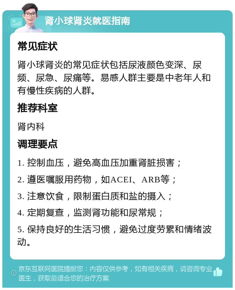 肾小球肾炎就医指南 常见症状 肾小球肾炎的常见症状包括尿液颜色变深、尿频、尿急、尿痛等。易感人群主要是中老年人和有慢性疾病的人群。 推荐科室 肾内科 调理要点 1. 控制血压，避免高血压加重肾脏损害； 2. 遵医嘱服用药物，如ACEI、ARB等； 3. 注意饮食，限制蛋白质和盐的摄入； 4. 定期复查，监测肾功能和尿常规； 5. 保持良好的生活习惯，避免过度劳累和情绪波动。