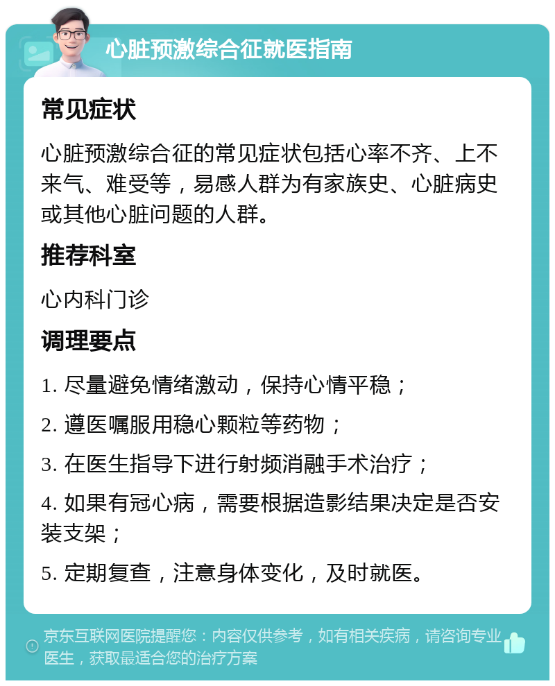 心脏预激综合征就医指南 常见症状 心脏预激综合征的常见症状包括心率不齐、上不来气、难受等，易感人群为有家族史、心脏病史或其他心脏问题的人群。 推荐科室 心内科门诊 调理要点 1. 尽量避免情绪激动，保持心情平稳； 2. 遵医嘱服用稳心颗粒等药物； 3. 在医生指导下进行射频消融手术治疗； 4. 如果有冠心病，需要根据造影结果决定是否安装支架； 5. 定期复查，注意身体变化，及时就医。