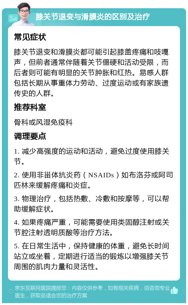 膝关节退变与滑膜炎的区别及治疗 常见症状 膝关节退变和滑膜炎都可能引起膝盖疼痛和吱嘎声，但前者通常伴随着关节僵硬和活动受限，而后者则可能有明显的关节肿胀和红热。易感人群包括长期从事重体力劳动、过度运动或有家族遗传史的人群。 推荐科室 骨科或风湿免疫科 调理要点 1. 减少高强度的运动和活动，避免过度使用膝关节。 2. 使用非甾体抗炎药（NSAIDs）如布洛芬或阿司匹林来缓解疼痛和炎症。 3. 物理治疗，包括热敷、冷敷和按摩等，可以帮助缓解症状。 4. 如果疼痛严重，可能需要使用类固醇注射或关节腔注射透明质酸等治疗方法。 5. 在日常生活中，保持健康的体重，避免长时间站立或坐着，定期进行适当的锻炼以增强膝关节周围的肌肉力量和灵活性。