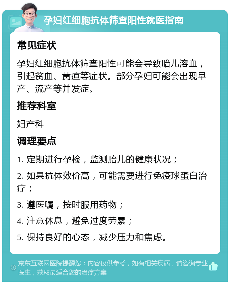 孕妇红细胞抗体筛查阳性就医指南 常见症状 孕妇红细胞抗体筛查阳性可能会导致胎儿溶血，引起贫血、黄疸等症状。部分孕妇可能会出现早产、流产等并发症。 推荐科室 妇产科 调理要点 1. 定期进行孕检，监测胎儿的健康状况； 2. 如果抗体效价高，可能需要进行免疫球蛋白治疗； 3. 遵医嘱，按时服用药物； 4. 注意休息，避免过度劳累； 5. 保持良好的心态，减少压力和焦虑。