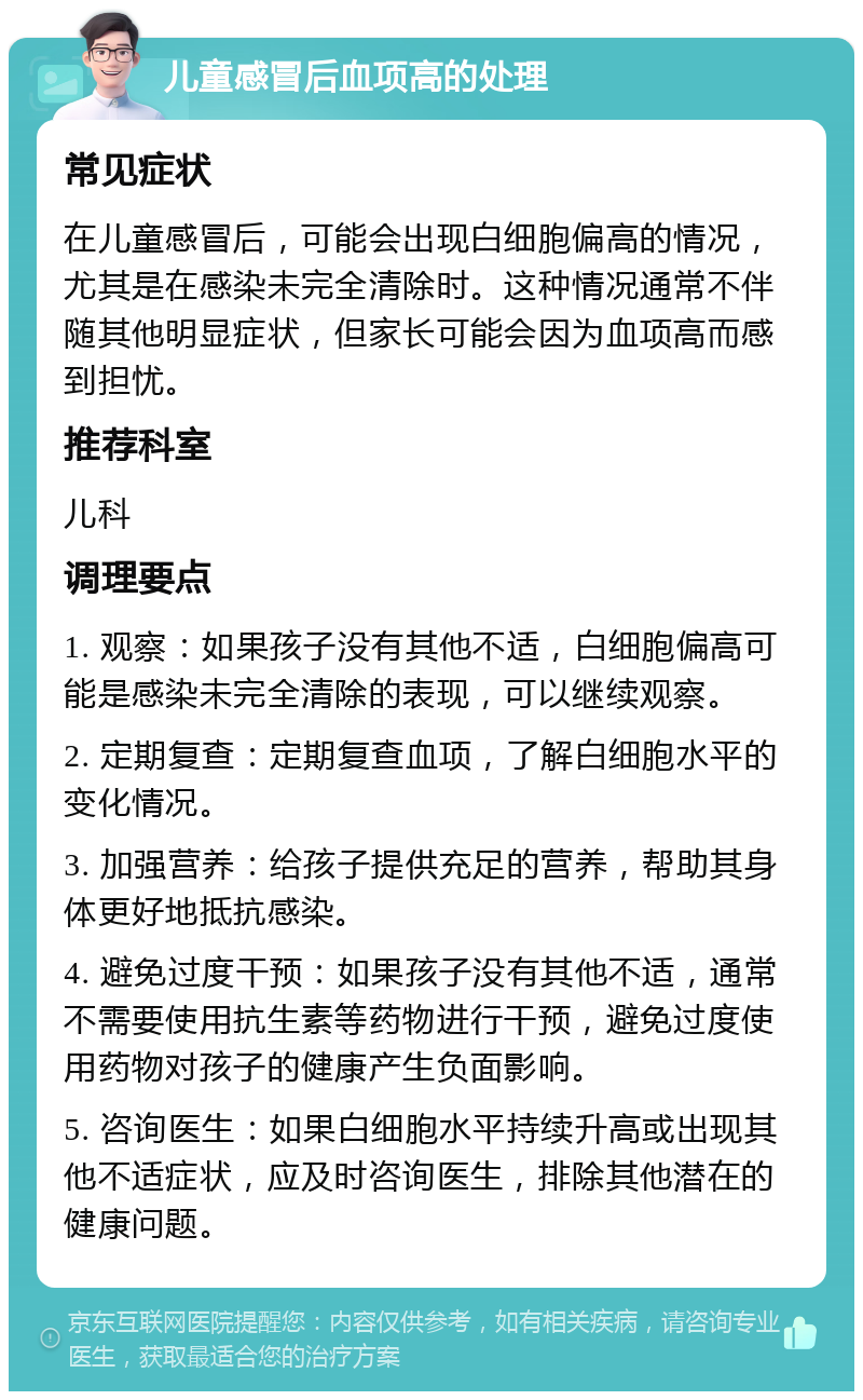 儿童感冒后血项高的处理 常见症状 在儿童感冒后，可能会出现白细胞偏高的情况，尤其是在感染未完全清除时。这种情况通常不伴随其他明显症状，但家长可能会因为血项高而感到担忧。 推荐科室 儿科 调理要点 1. 观察：如果孩子没有其他不适，白细胞偏高可能是感染未完全清除的表现，可以继续观察。 2. 定期复查：定期复查血项，了解白细胞水平的变化情况。 3. 加强营养：给孩子提供充足的营养，帮助其身体更好地抵抗感染。 4. 避免过度干预：如果孩子没有其他不适，通常不需要使用抗生素等药物进行干预，避免过度使用药物对孩子的健康产生负面影响。 5. 咨询医生：如果白细胞水平持续升高或出现其他不适症状，应及时咨询医生，排除其他潜在的健康问题。