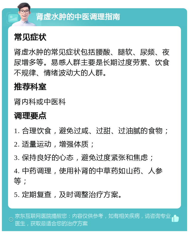 肾虚水肿的中医调理指南 常见症状 肾虚水肿的常见症状包括腰酸、腿软、尿频、夜尿增多等。易感人群主要是长期过度劳累、饮食不规律、情绪波动大的人群。 推荐科室 肾内科或中医科 调理要点 1. 合理饮食，避免过咸、过甜、过油腻的食物； 2. 适量运动，增强体质； 3. 保持良好的心态，避免过度紧张和焦虑； 4. 中药调理，使用补肾的中草药如山药、人参等； 5. 定期复查，及时调整治疗方案。