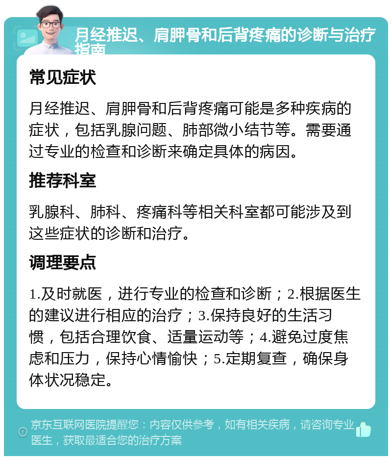 月经推迟、肩胛骨和后背疼痛的诊断与治疗指南 常见症状 月经推迟、肩胛骨和后背疼痛可能是多种疾病的症状，包括乳腺问题、肺部微小结节等。需要通过专业的检查和诊断来确定具体的病因。 推荐科室 乳腺科、肺科、疼痛科等相关科室都可能涉及到这些症状的诊断和治疗。 调理要点 1.及时就医，进行专业的检查和诊断；2.根据医生的建议进行相应的治疗；3.保持良好的生活习惯，包括合理饮食、适量运动等；4.避免过度焦虑和压力，保持心情愉快；5.定期复查，确保身体状况稳定。