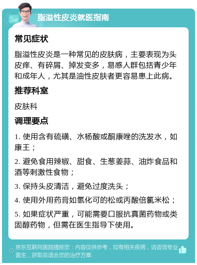 脂溢性皮炎就医指南 常见症状 脂溢性皮炎是一种常见的皮肤病，主要表现为头皮痒、有碎屑、掉发变多，易感人群包括青少年和成年人，尤其是油性皮肤者更容易患上此病。 推荐科室 皮肤科 调理要点 1. 使用含有硫磺、水杨酸或酮康唑的洗发水，如康王； 2. 避免食用辣椒、甜食、生葱姜蒜、油炸食品和酒等刺激性食物； 3. 保持头皮清洁，避免过度洗头； 4. 使用外用药膏如氢化可的松或丙酸倍氯米松； 5. 如果症状严重，可能需要口服抗真菌药物或类固醇药物，但需在医生指导下使用。