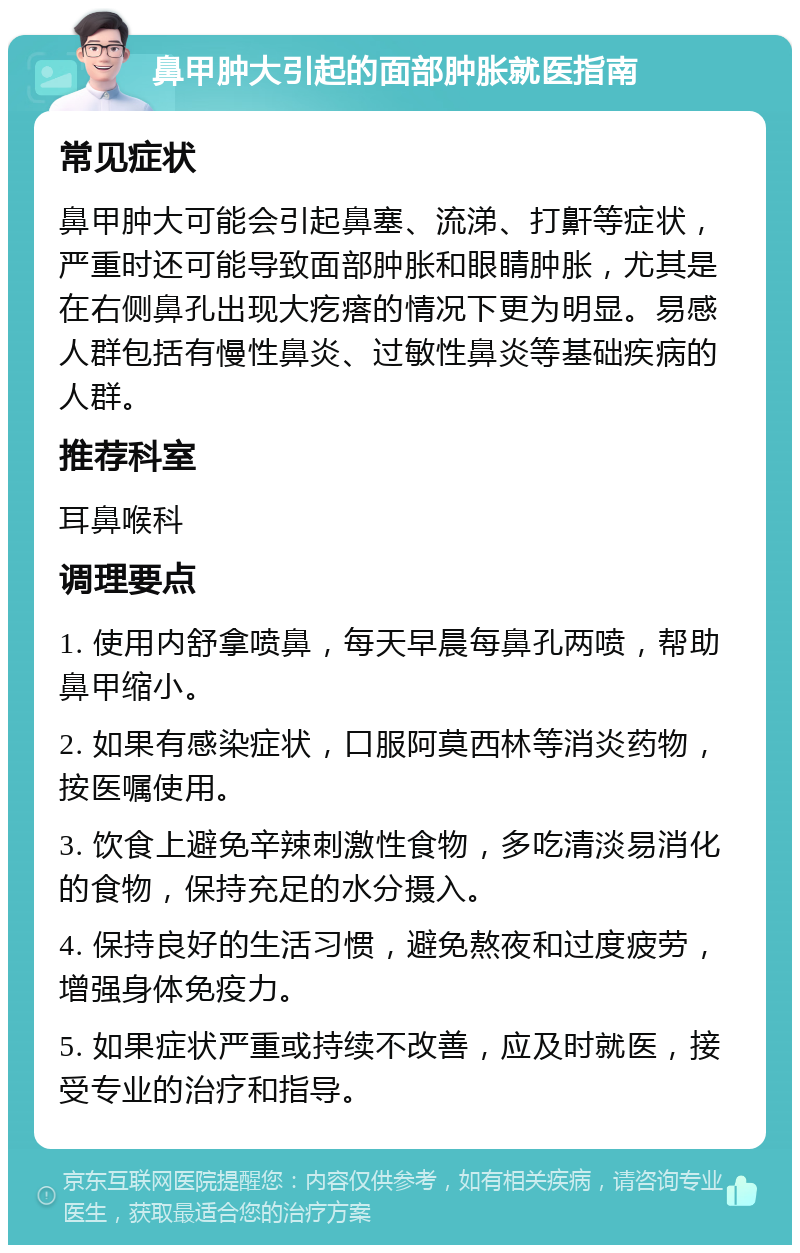 鼻甲肿大引起的面部肿胀就医指南 常见症状 鼻甲肿大可能会引起鼻塞、流涕、打鼾等症状，严重时还可能导致面部肿胀和眼睛肿胀，尤其是在右侧鼻孔出现大疙瘩的情况下更为明显。易感人群包括有慢性鼻炎、过敏性鼻炎等基础疾病的人群。 推荐科室 耳鼻喉科 调理要点 1. 使用内舒拿喷鼻，每天早晨每鼻孔两喷，帮助鼻甲缩小。 2. 如果有感染症状，口服阿莫西林等消炎药物，按医嘱使用。 3. 饮食上避免辛辣刺激性食物，多吃清淡易消化的食物，保持充足的水分摄入。 4. 保持良好的生活习惯，避免熬夜和过度疲劳，增强身体免疫力。 5. 如果症状严重或持续不改善，应及时就医，接受专业的治疗和指导。