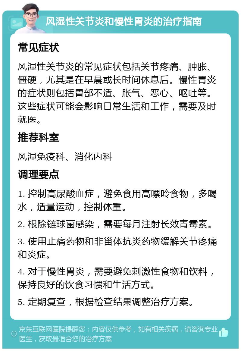 风湿性关节炎和慢性胃炎的治疗指南 常见症状 风湿性关节炎的常见症状包括关节疼痛、肿胀、僵硬，尤其是在早晨或长时间休息后。慢性胃炎的症状则包括胃部不适、胀气、恶心、呕吐等。这些症状可能会影响日常生活和工作，需要及时就医。 推荐科室 风湿免疫科、消化内科 调理要点 1. 控制高尿酸血症，避免食用高嘌呤食物，多喝水，适量运动，控制体重。 2. 根除链球菌感染，需要每月注射长效青霉素。 3. 使用止痛药物和非甾体抗炎药物缓解关节疼痛和炎症。 4. 对于慢性胃炎，需要避免刺激性食物和饮料，保持良好的饮食习惯和生活方式。 5. 定期复查，根据检查结果调整治疗方案。