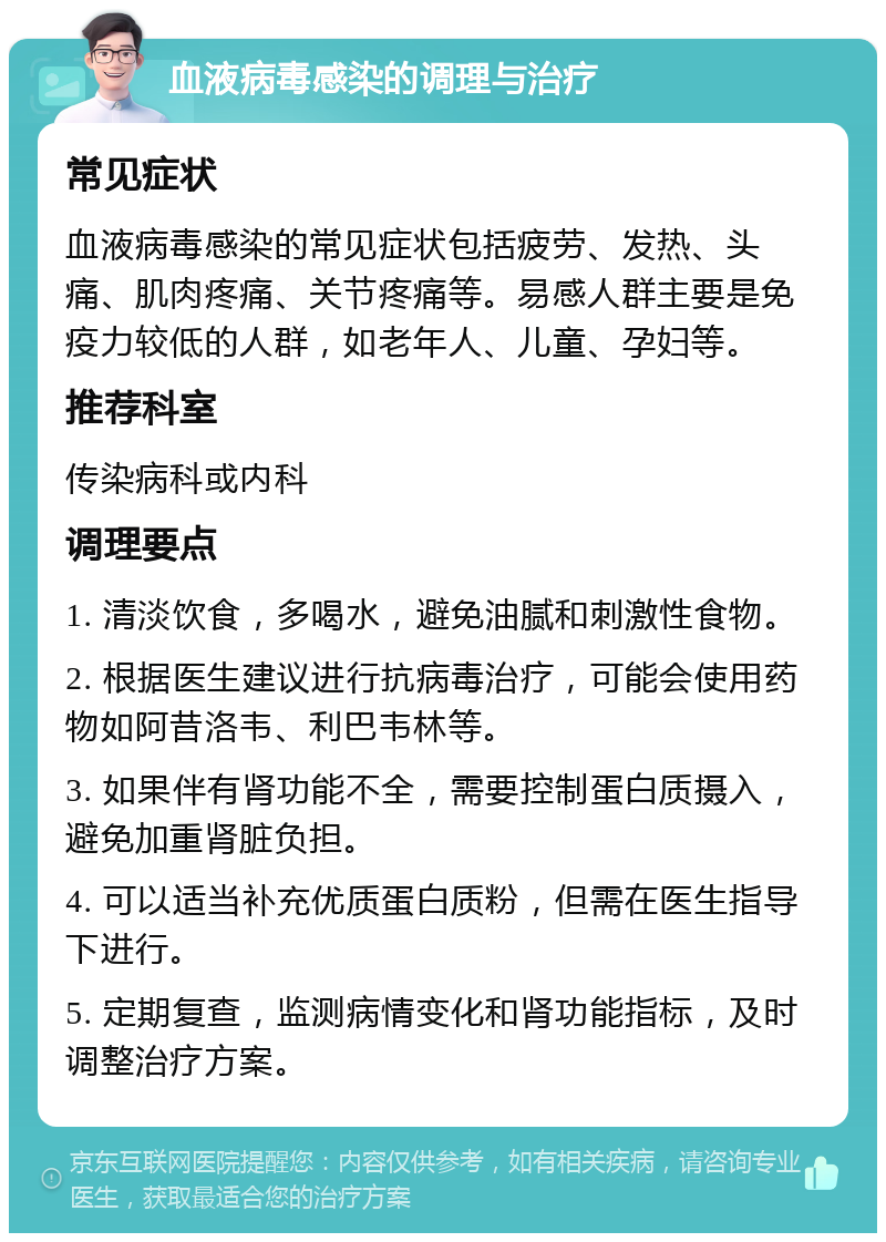 血液病毒感染的调理与治疗 常见症状 血液病毒感染的常见症状包括疲劳、发热、头痛、肌肉疼痛、关节疼痛等。易感人群主要是免疫力较低的人群，如老年人、儿童、孕妇等。 推荐科室 传染病科或内科 调理要点 1. 清淡饮食，多喝水，避免油腻和刺激性食物。 2. 根据医生建议进行抗病毒治疗，可能会使用药物如阿昔洛韦、利巴韦林等。 3. 如果伴有肾功能不全，需要控制蛋白质摄入，避免加重肾脏负担。 4. 可以适当补充优质蛋白质粉，但需在医生指导下进行。 5. 定期复查，监测病情变化和肾功能指标，及时调整治疗方案。