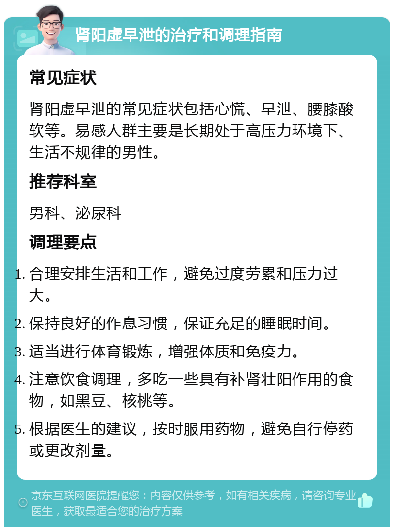 肾阳虚早泄的治疗和调理指南 常见症状 肾阳虚早泄的常见症状包括心慌、早泄、腰膝酸软等。易感人群主要是长期处于高压力环境下、生活不规律的男性。 推荐科室 男科、泌尿科 调理要点 合理安排生活和工作，避免过度劳累和压力过大。 保持良好的作息习惯，保证充足的睡眠时间。 适当进行体育锻炼，增强体质和免疫力。 注意饮食调理，多吃一些具有补肾壮阳作用的食物，如黑豆、核桃等。 根据医生的建议，按时服用药物，避免自行停药或更改剂量。