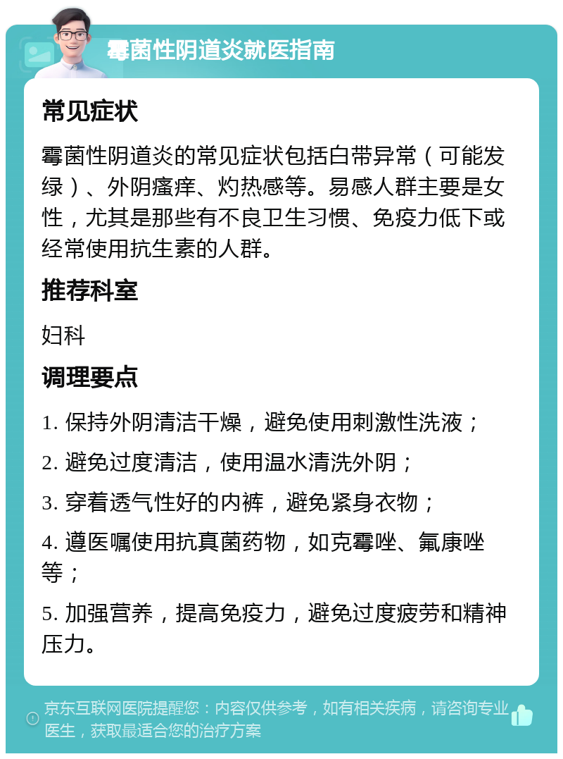 霉菌性阴道炎就医指南 常见症状 霉菌性阴道炎的常见症状包括白带异常（可能发绿）、外阴瘙痒、灼热感等。易感人群主要是女性，尤其是那些有不良卫生习惯、免疫力低下或经常使用抗生素的人群。 推荐科室 妇科 调理要点 1. 保持外阴清洁干燥，避免使用刺激性洗液； 2. 避免过度清洁，使用温水清洗外阴； 3. 穿着透气性好的内裤，避免紧身衣物； 4. 遵医嘱使用抗真菌药物，如克霉唑、氟康唑等； 5. 加强营养，提高免疫力，避免过度疲劳和精神压力。