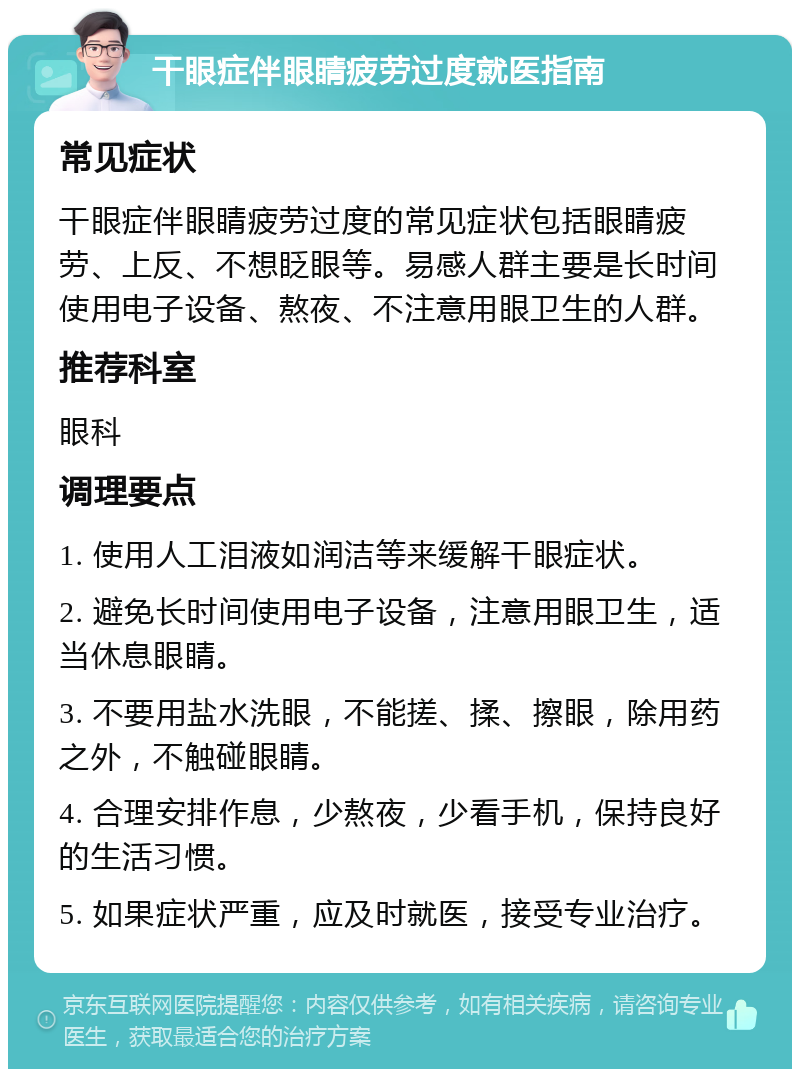 干眼症伴眼睛疲劳过度就医指南 常见症状 干眼症伴眼睛疲劳过度的常见症状包括眼睛疲劳、上反、不想眨眼等。易感人群主要是长时间使用电子设备、熬夜、不注意用眼卫生的人群。 推荐科室 眼科 调理要点 1. 使用人工泪液如润洁等来缓解干眼症状。 2. 避免长时间使用电子设备，注意用眼卫生，适当休息眼睛。 3. 不要用盐水洗眼，不能搓、揉、擦眼，除用药之外，不触碰眼睛。 4. 合理安排作息，少熬夜，少看手机，保持良好的生活习惯。 5. 如果症状严重，应及时就医，接受专业治疗。