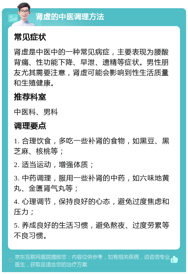 肾虚的中医调理方法 常见症状 肾虚是中医中的一种常见病症，主要表现为腰酸背痛、性功能下降、早泄、遗精等症状。男性朋友尤其需要注意，肾虚可能会影响到性生活质量和生殖健康。 推荐科室 中医科、男科 调理要点 1. 合理饮食，多吃一些补肾的食物，如黑豆、黑芝麻、核桃等； 2. 适当运动，增强体质； 3. 中药调理，服用一些补肾的中药，如六味地黄丸、金匮肾气丸等； 4. 心理调节，保持良好的心态，避免过度焦虑和压力； 5. 养成良好的生活习惯，避免熬夜、过度劳累等不良习惯。