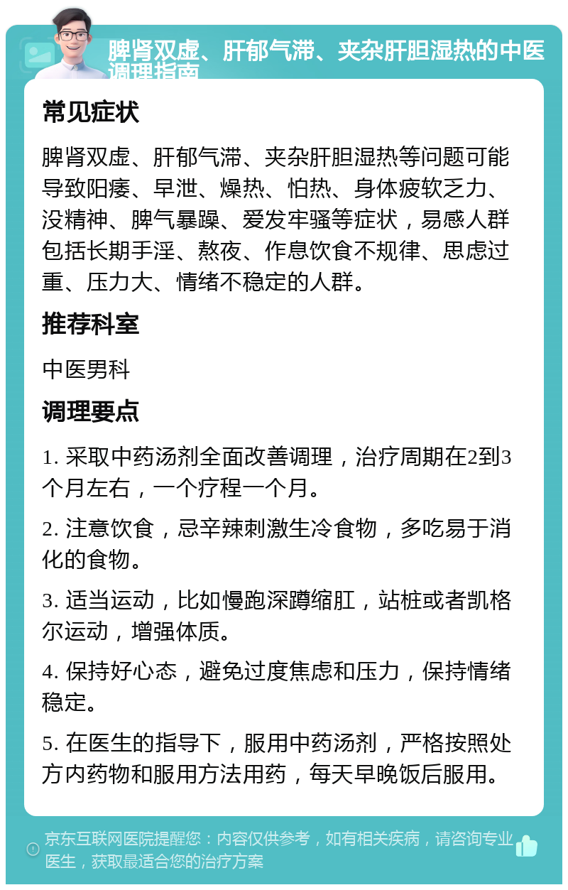 脾肾双虚、肝郁气滞、夹杂肝胆湿热的中医调理指南 常见症状 脾肾双虚、肝郁气滞、夹杂肝胆湿热等问题可能导致阳痿、早泄、燥热、怕热、身体疲软乏力、没精神、脾气暴躁、爱发牢骚等症状，易感人群包括长期手淫、熬夜、作息饮食不规律、思虑过重、压力大、情绪不稳定的人群。 推荐科室 中医男科 调理要点 1. 采取中药汤剂全面改善调理，治疗周期在2到3个月左右，一个疗程一个月。 2. 注意饮食，忌辛辣刺激生冷食物，多吃易于消化的食物。 3. 适当运动，比如慢跑深蹲缩肛，站桩或者凯格尔运动，增强体质。 4. 保持好心态，避免过度焦虑和压力，保持情绪稳定。 5. 在医生的指导下，服用中药汤剂，严格按照处方内药物和服用方法用药，每天早晚饭后服用。