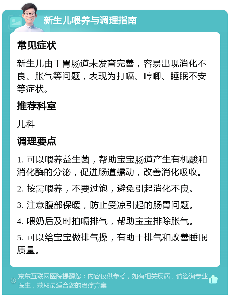 新生儿喂养与调理指南 常见症状 新生儿由于胃肠道未发育完善，容易出现消化不良、胀气等问题，表现为打嗝、哼唧、睡眠不安等症状。 推荐科室 儿科 调理要点 1. 可以喂养益生菌，帮助宝宝肠道产生有机酸和消化酶的分泌，促进肠道蠕动，改善消化吸收。 2. 按需喂养，不要过饱，避免引起消化不良。 3. 注意腹部保暖，防止受凉引起的肠胃问题。 4. 喂奶后及时拍嗝排气，帮助宝宝排除胀气。 5. 可以给宝宝做排气操，有助于排气和改善睡眠质量。