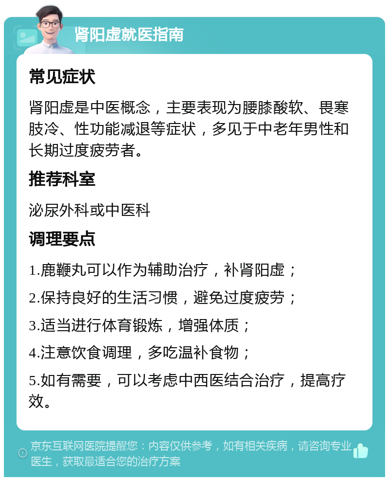 肾阳虚就医指南 常见症状 肾阳虚是中医概念，主要表现为腰膝酸软、畏寒肢冷、性功能减退等症状，多见于中老年男性和长期过度疲劳者。 推荐科室 泌尿外科或中医科 调理要点 1.鹿鞭丸可以作为辅助治疗，补肾阳虚； 2.保持良好的生活习惯，避免过度疲劳； 3.适当进行体育锻炼，增强体质； 4.注意饮食调理，多吃温补食物； 5.如有需要，可以考虑中西医结合治疗，提高疗效。