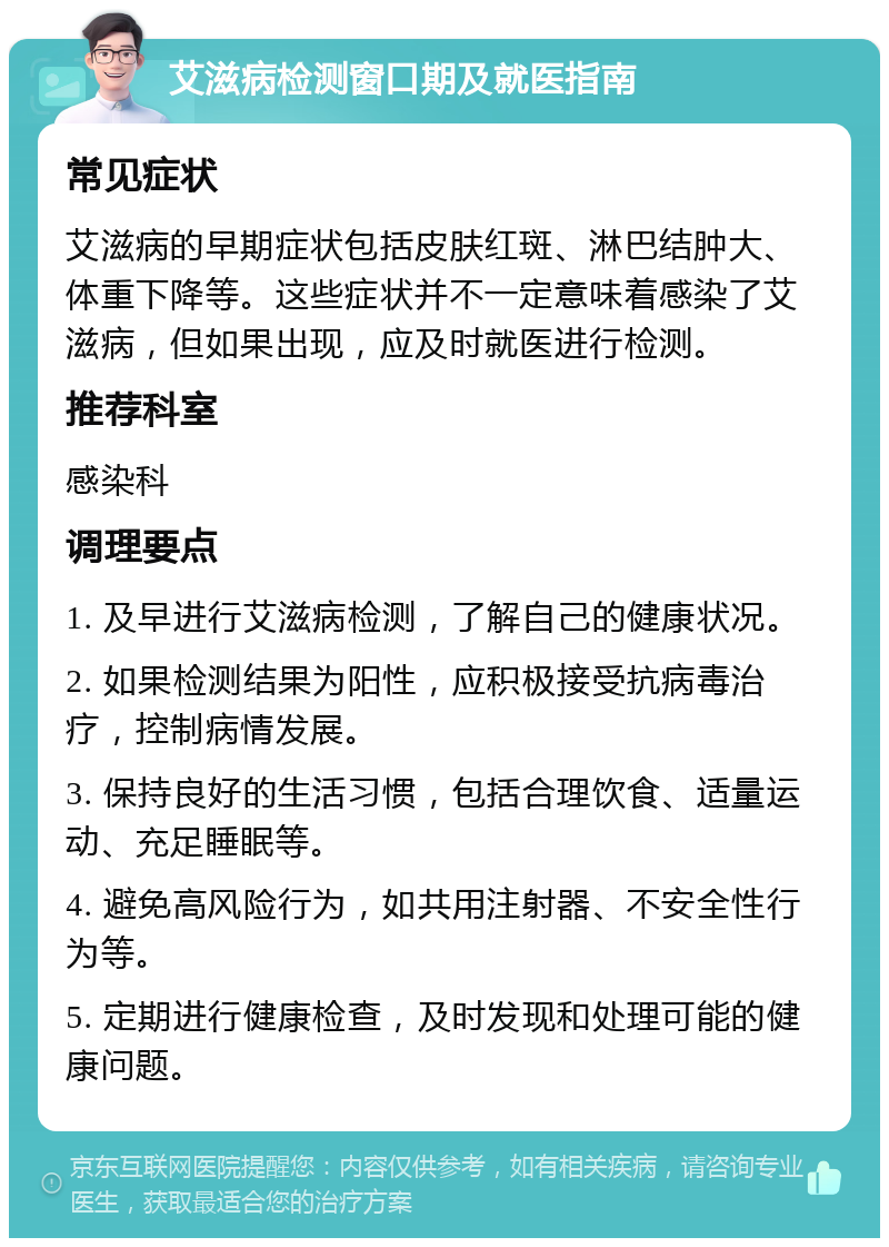 艾滋病检测窗口期及就医指南 常见症状 艾滋病的早期症状包括皮肤红斑、淋巴结肿大、体重下降等。这些症状并不一定意味着感染了艾滋病，但如果出现，应及时就医进行检测。 推荐科室 感染科 调理要点 1. 及早进行艾滋病检测，了解自己的健康状况。 2. 如果检测结果为阳性，应积极接受抗病毒治疗，控制病情发展。 3. 保持良好的生活习惯，包括合理饮食、适量运动、充足睡眠等。 4. 避免高风险行为，如共用注射器、不安全性行为等。 5. 定期进行健康检查，及时发现和处理可能的健康问题。