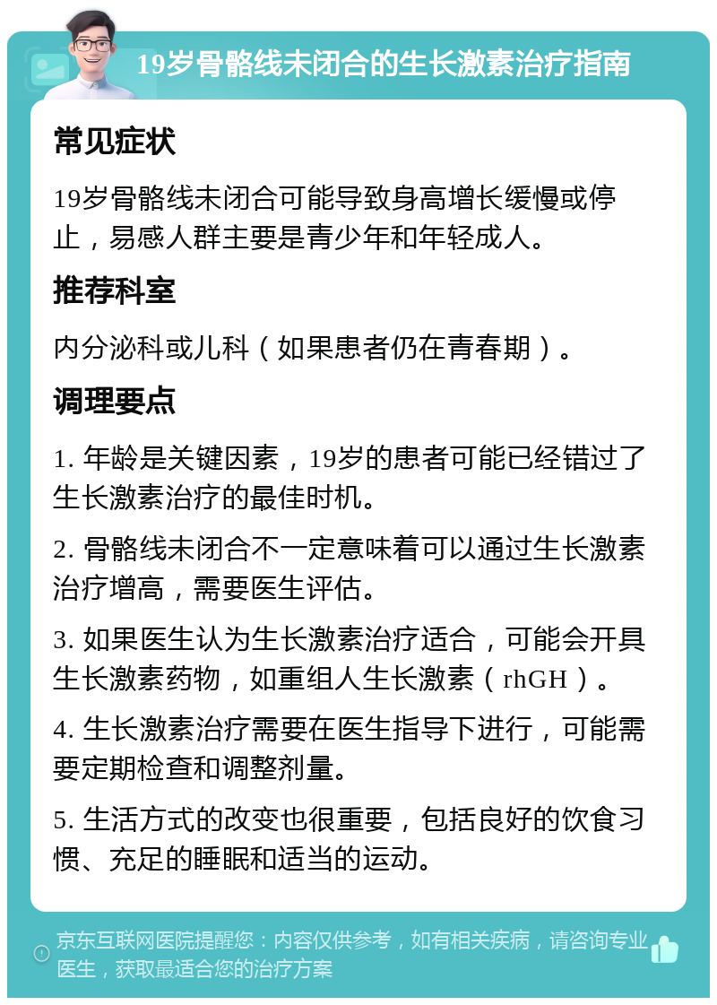 19岁骨骼线未闭合的生长激素治疗指南 常见症状 19岁骨骼线未闭合可能导致身高增长缓慢或停止，易感人群主要是青少年和年轻成人。 推荐科室 内分泌科或儿科（如果患者仍在青春期）。 调理要点 1. 年龄是关键因素，19岁的患者可能已经错过了生长激素治疗的最佳时机。 2. 骨骼线未闭合不一定意味着可以通过生长激素治疗增高，需要医生评估。 3. 如果医生认为生长激素治疗适合，可能会开具生长激素药物，如重组人生长激素（rhGH）。 4. 生长激素治疗需要在医生指导下进行，可能需要定期检查和调整剂量。 5. 生活方式的改变也很重要，包括良好的饮食习惯、充足的睡眠和适当的运动。