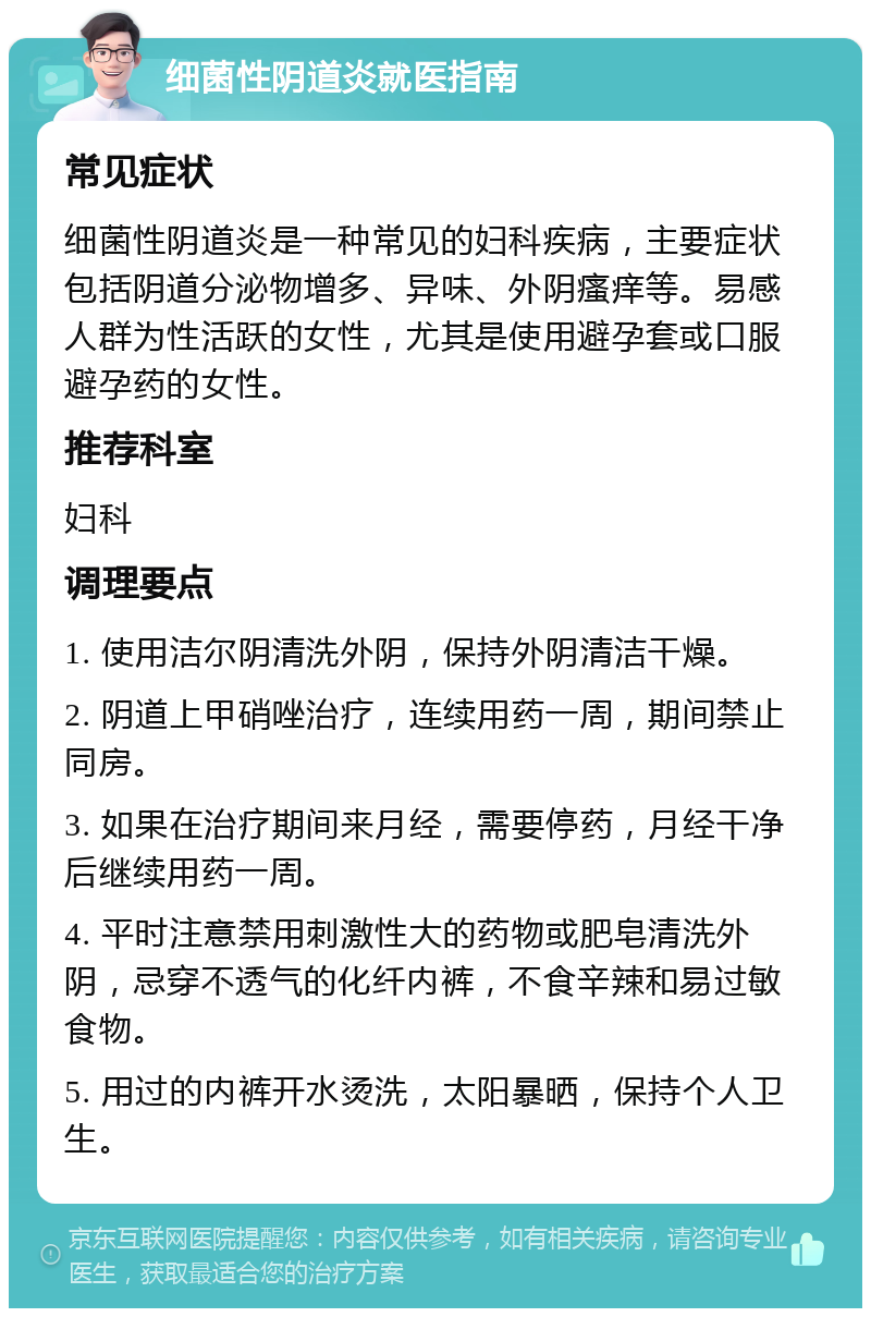 细菌性阴道炎就医指南 常见症状 细菌性阴道炎是一种常见的妇科疾病，主要症状包括阴道分泌物增多、异味、外阴瘙痒等。易感人群为性活跃的女性，尤其是使用避孕套或口服避孕药的女性。 推荐科室 妇科 调理要点 1. 使用洁尔阴清洗外阴，保持外阴清洁干燥。 2. 阴道上甲硝唑治疗，连续用药一周，期间禁止同房。 3. 如果在治疗期间来月经，需要停药，月经干净后继续用药一周。 4. 平时注意禁用刺激性大的药物或肥皂清洗外阴，忌穿不透气的化纤内裤，不食辛辣和易过敏食物。 5. 用过的内裤开水烫洗，太阳暴晒，保持个人卫生。