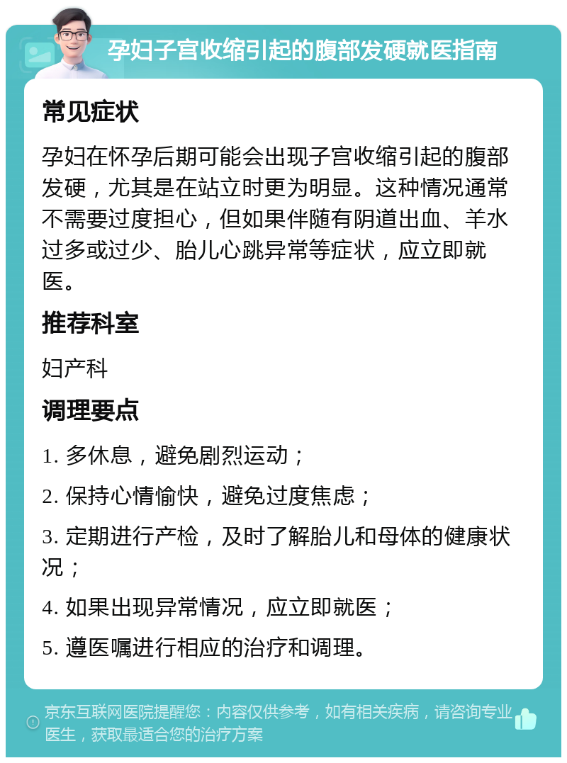 孕妇子宫收缩引起的腹部发硬就医指南 常见症状 孕妇在怀孕后期可能会出现子宫收缩引起的腹部发硬，尤其是在站立时更为明显。这种情况通常不需要过度担心，但如果伴随有阴道出血、羊水过多或过少、胎儿心跳异常等症状，应立即就医。 推荐科室 妇产科 调理要点 1. 多休息，避免剧烈运动； 2. 保持心情愉快，避免过度焦虑； 3. 定期进行产检，及时了解胎儿和母体的健康状况； 4. 如果出现异常情况，应立即就医； 5. 遵医嘱进行相应的治疗和调理。