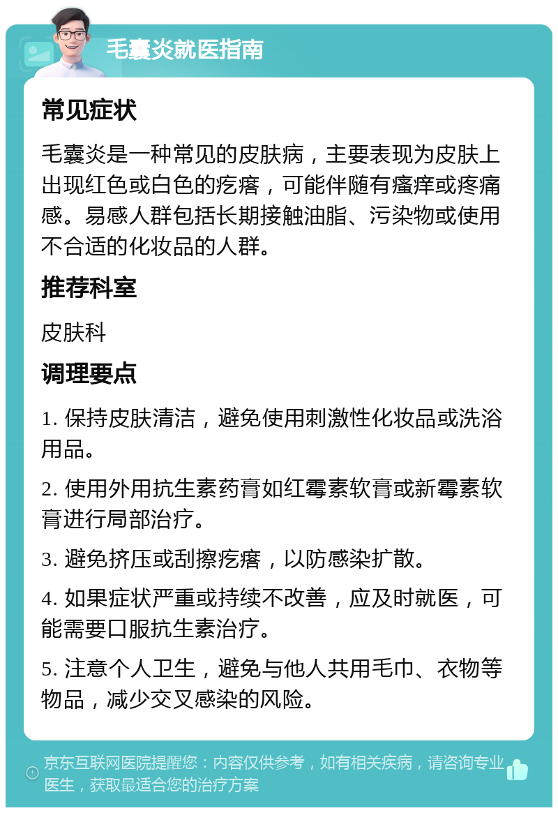 毛囊炎就医指南 常见症状 毛囊炎是一种常见的皮肤病，主要表现为皮肤上出现红色或白色的疙瘩，可能伴随有瘙痒或疼痛感。易感人群包括长期接触油脂、污染物或使用不合适的化妆品的人群。 推荐科室 皮肤科 调理要点 1. 保持皮肤清洁，避免使用刺激性化妆品或洗浴用品。 2. 使用外用抗生素药膏如红霉素软膏或新霉素软膏进行局部治疗。 3. 避免挤压或刮擦疙瘩，以防感染扩散。 4. 如果症状严重或持续不改善，应及时就医，可能需要口服抗生素治疗。 5. 注意个人卫生，避免与他人共用毛巾、衣物等物品，减少交叉感染的风险。