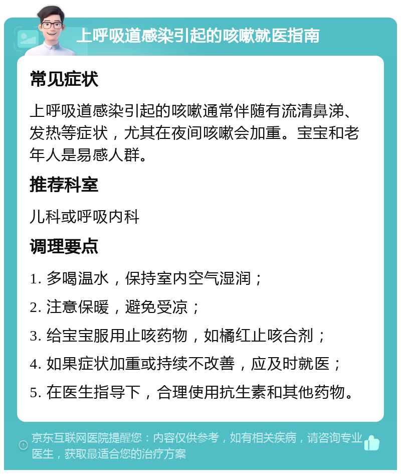 上呼吸道感染引起的咳嗽就医指南 常见症状 上呼吸道感染引起的咳嗽通常伴随有流清鼻涕、发热等症状，尤其在夜间咳嗽会加重。宝宝和老年人是易感人群。 推荐科室 儿科或呼吸内科 调理要点 1. 多喝温水，保持室内空气湿润； 2. 注意保暖，避免受凉； 3. 给宝宝服用止咳药物，如橘红止咳合剂； 4. 如果症状加重或持续不改善，应及时就医； 5. 在医生指导下，合理使用抗生素和其他药物。