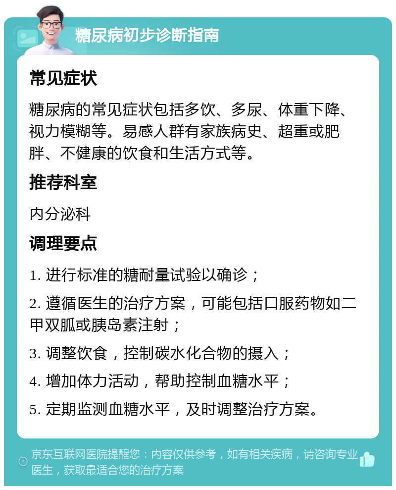 糖尿病初步诊断指南 常见症状 糖尿病的常见症状包括多饮、多尿、体重下降、视力模糊等。易感人群有家族病史、超重或肥胖、不健康的饮食和生活方式等。 推荐科室 内分泌科 调理要点 1. 进行标准的糖耐量试验以确诊； 2. 遵循医生的治疗方案，可能包括口服药物如二甲双胍或胰岛素注射； 3. 调整饮食，控制碳水化合物的摄入； 4. 增加体力活动，帮助控制血糖水平； 5. 定期监测血糖水平，及时调整治疗方案。