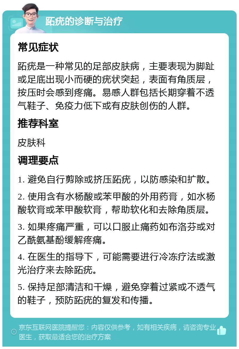 跖疣的诊断与治疗 常见症状 跖疣是一种常见的足部皮肤病，主要表现为脚趾或足底出现小而硬的疣状突起，表面有角质层，按压时会感到疼痛。易感人群包括长期穿着不透气鞋子、免疫力低下或有皮肤创伤的人群。 推荐科室 皮肤科 调理要点 1. 避免自行剪除或挤压跖疣，以防感染和扩散。 2. 使用含有水杨酸或苯甲酸的外用药膏，如水杨酸软膏或苯甲酸软膏，帮助软化和去除角质层。 3. 如果疼痛严重，可以口服止痛药如布洛芬或对乙酰氨基酚缓解疼痛。 4. 在医生的指导下，可能需要进行冷冻疗法或激光治疗来去除跖疣。 5. 保持足部清洁和干燥，避免穿着过紧或不透气的鞋子，预防跖疣的复发和传播。