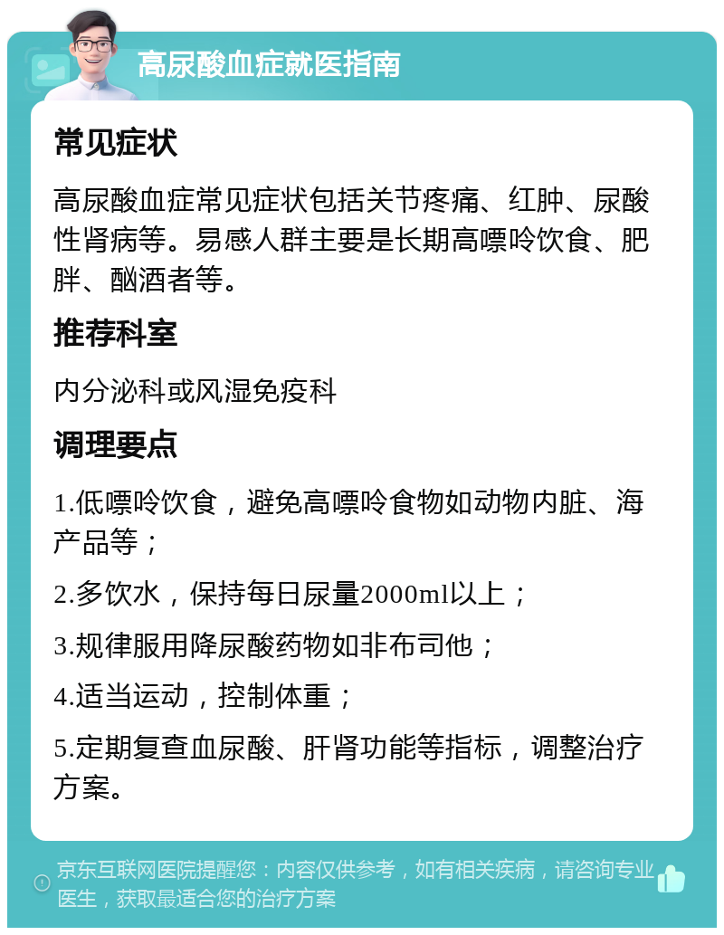 高尿酸血症就医指南 常见症状 高尿酸血症常见症状包括关节疼痛、红肿、尿酸性肾病等。易感人群主要是长期高嘌呤饮食、肥胖、酗酒者等。 推荐科室 内分泌科或风湿免疫科 调理要点 1.低嘌呤饮食，避免高嘌呤食物如动物内脏、海产品等； 2.多饮水，保持每日尿量2000ml以上； 3.规律服用降尿酸药物如非布司他； 4.适当运动，控制体重； 5.定期复查血尿酸、肝肾功能等指标，调整治疗方案。