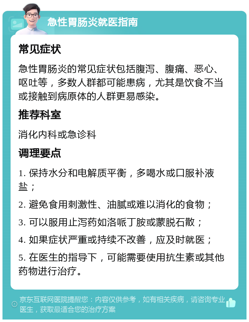 急性胃肠炎就医指南 常见症状 急性胃肠炎的常见症状包括腹泻、腹痛、恶心、呕吐等，多数人群都可能患病，尤其是饮食不当或接触到病原体的人群更易感染。 推荐科室 消化内科或急诊科 调理要点 1. 保持水分和电解质平衡，多喝水或口服补液盐； 2. 避免食用刺激性、油腻或难以消化的食物； 3. 可以服用止泻药如洛哌丁胺或蒙脱石散； 4. 如果症状严重或持续不改善，应及时就医； 5. 在医生的指导下，可能需要使用抗生素或其他药物进行治疗。