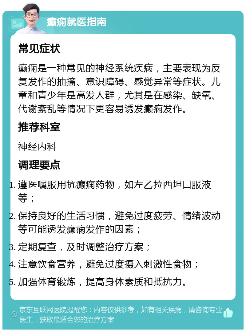 癫痫就医指南 常见症状 癫痫是一种常见的神经系统疾病，主要表现为反复发作的抽搐、意识障碍、感觉异常等症状。儿童和青少年是高发人群，尤其是在感染、缺氧、代谢紊乱等情况下更容易诱发癫痫发作。 推荐科室 神经内科 调理要点 遵医嘱服用抗癫痫药物，如左乙拉西坦口服液等； 保持良好的生活习惯，避免过度疲劳、情绪波动等可能诱发癫痫发作的因素； 定期复查，及时调整治疗方案； 注意饮食营养，避免过度摄入刺激性食物； 加强体育锻炼，提高身体素质和抵抗力。