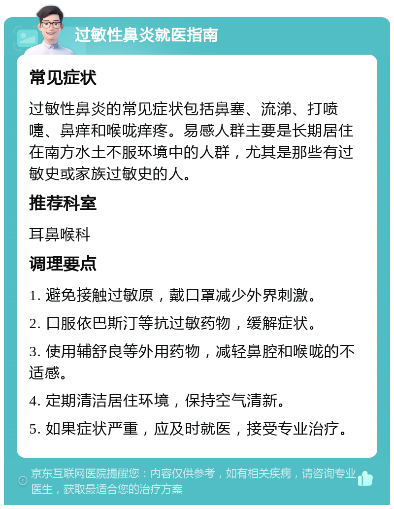 过敏性鼻炎就医指南 常见症状 过敏性鼻炎的常见症状包括鼻塞、流涕、打喷嚏、鼻痒和喉咙痒疼。易感人群主要是长期居住在南方水土不服环境中的人群，尤其是那些有过敏史或家族过敏史的人。 推荐科室 耳鼻喉科 调理要点 1. 避免接触过敏原，戴口罩减少外界刺激。 2. 口服依巴斯汀等抗过敏药物，缓解症状。 3. 使用辅舒良等外用药物，减轻鼻腔和喉咙的不适感。 4. 定期清洁居住环境，保持空气清新。 5. 如果症状严重，应及时就医，接受专业治疗。