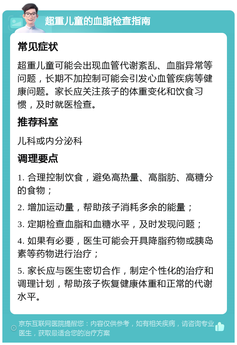 超重儿童的血脂检查指南 常见症状 超重儿童可能会出现血管代谢紊乱、血脂异常等问题，长期不加控制可能会引发心血管疾病等健康问题。家长应关注孩子的体重变化和饮食习惯，及时就医检查。 推荐科室 儿科或内分泌科 调理要点 1. 合理控制饮食，避免高热量、高脂肪、高糖分的食物； 2. 增加运动量，帮助孩子消耗多余的能量； 3. 定期检查血脂和血糖水平，及时发现问题； 4. 如果有必要，医生可能会开具降脂药物或胰岛素等药物进行治疗； 5. 家长应与医生密切合作，制定个性化的治疗和调理计划，帮助孩子恢复健康体重和正常的代谢水平。