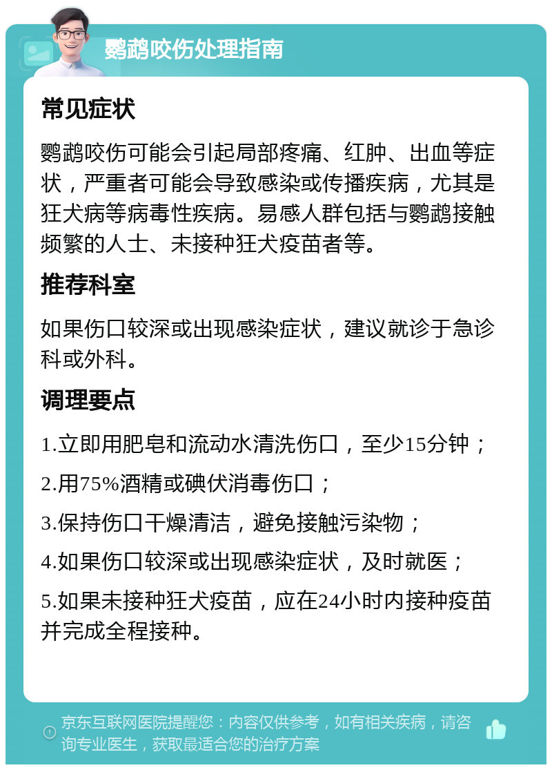 鹦鹉咬伤处理指南 常见症状 鹦鹉咬伤可能会引起局部疼痛、红肿、出血等症状，严重者可能会导致感染或传播疾病，尤其是狂犬病等病毒性疾病。易感人群包括与鹦鹉接触频繁的人士、未接种狂犬疫苗者等。 推荐科室 如果伤口较深或出现感染症状，建议就诊于急诊科或外科。 调理要点 1.立即用肥皂和流动水清洗伤口，至少15分钟； 2.用75%酒精或碘伏消毒伤口； 3.保持伤口干燥清洁，避免接触污染物； 4.如果伤口较深或出现感染症状，及时就医； 5.如果未接种狂犬疫苗，应在24小时内接种疫苗并完成全程接种。